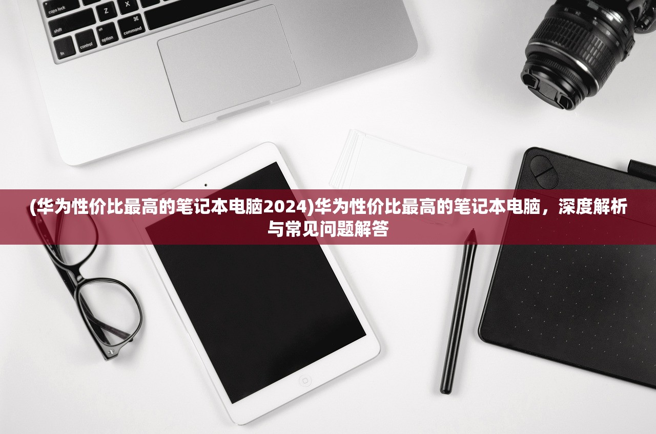 (华为性价比最高的笔记本电脑2024)华为性价比最高的笔记本电脑，深度解析与常见问题解答