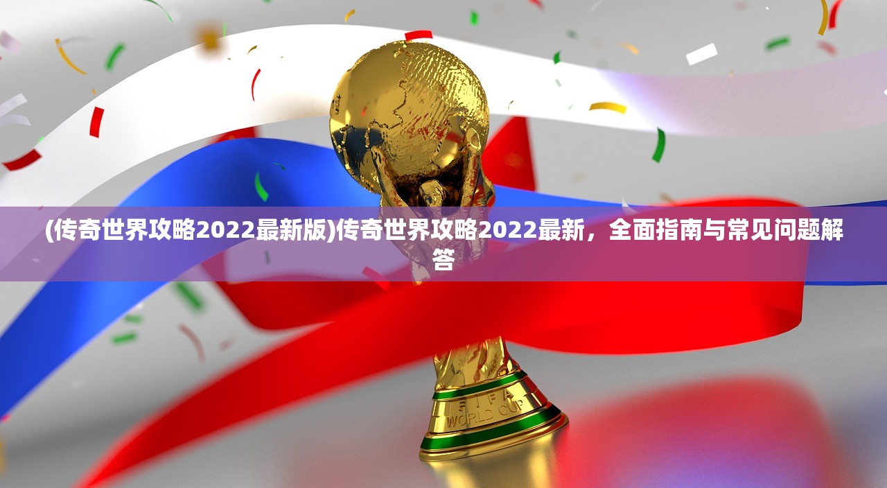 (传奇世界攻略2022最新版)传奇世界攻略2022最新，全面指南与常见问题解答